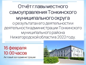 16 февраля 2023 года в 10 часов 00 минут в актовом зале администрации  (р.п. Тонкино, ул. Ленина, д.1) состоится отчет главы местного самоуправления  Тонкинского муниципального округа Нижегородской области о результатах его  деятельности  и  деятельности  администрации  Тонкинского муниципального  района Нижегородской области в 2022 году.
