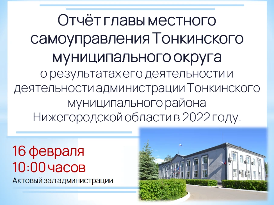 16 февраля 2023 года в 10 часов 00 минут в актовом зале администрации  (р.п. Тонкино, ул. Ленина, д.1) состоится отчет главы местного самоуправления  Тонкинского муниципального округа Нижегородской области о результатах его  деятельности  и  деятельности  администрации  Тонкинского муниципального  района Нижегородской области в 2022 году.